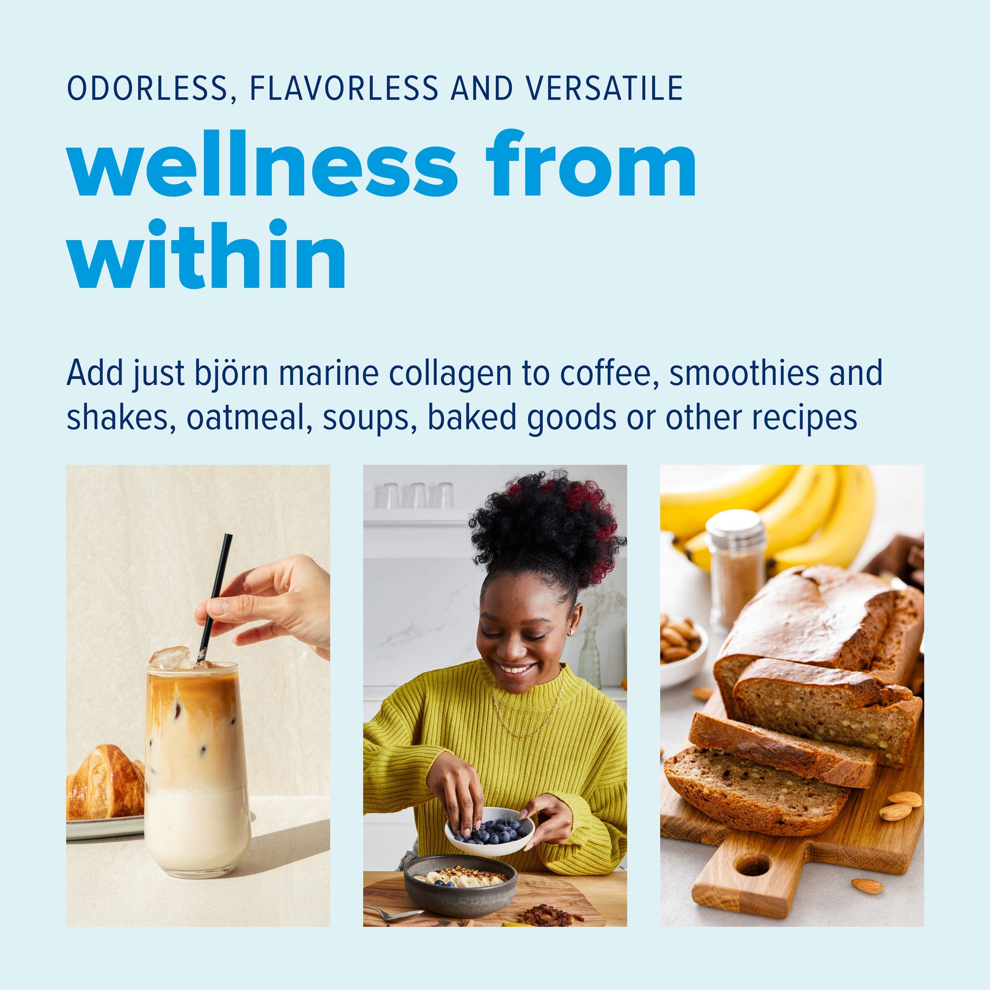 Add just bjorn marine collagen to coffee, smoothies and shakes, oatmeal, soups, baked goods or other recipes